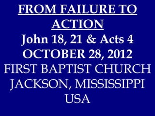 FROM FAILURE TO
        ACTION
   John 18, 21 & Acts 4
   OCTOBER 28, 2012
FIRST BAPTIST CHURCH
 JACKSON, MISSISSIPPI
          USA
 