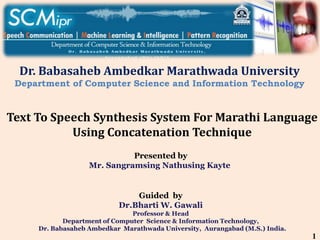 Presented by
Mr. Sangramsing Nathusing Kayte
Guided by
Dr.Bharti W. Gawali
Professor & Head
Department of Computer Science & Information Technology,
Dr. Babasaheb Ambedkar Marathwada University, Aurangabad (M.S.) India.
Dr. Babasaheb Ambedkar Marathwada University
Department of Computer Science and Information Technology
Text To Speech Synthesis System For Marathi Language
Using Concatenation Technique
1
 