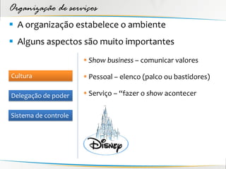 Organização de serviços
 A organização estabelece o ambiente
 Alguns aspectos são muito importantes
                       Show business – comunicar valores

Cultura                Pessoal – elenco (palco ou bastidores)

Delegação de poder     Serviço – “fazer o show acontecer

Sistema de controle
 