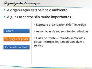 Organização de serviços
 A organização estabelece o ambiente
 Alguns aspectos são muito importantes
                       Estrutura organizacional de T invertido

Cultura                As camadas de supervisão são reduzidas

Delegação de poder     Linha de frente – treinado, motivado e
                      possui informações para desenvolver o
                      serviço
Sistema de controle
 