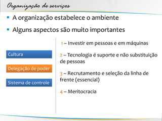 Organização de serviços
 A organização estabelece o ambiente
 Alguns aspectos são muito importantes
                      1 – Investir em pessoas e em máquinas

Cultura               2 – Tecnologia é suporte e não substituição
                      de pessoas
Delegação de poder
                      3 – Recrutamento e seleção da linha de
                      frente (essencial)
Sistema de controle
                      4 – Meritocracia
 