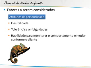 Pessoal da linha de frente
 Fatores a serem considerados
   Atributos de personalidade

    Flexibilidade
    Tolerância a ambiguidades
    Habilidade para monitorar o comportamento e mudar
     conforme o cliente
 