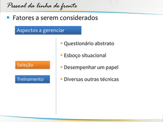 Pessoal da linha de frente
 Fatores a serem considerados
   Aspectos a gerenciar

                      Questionário abstrato

                      Esboço situacional
   Seleção
                      Desempenhar um papel

   Treinamento        Diversas outras técnicas
 