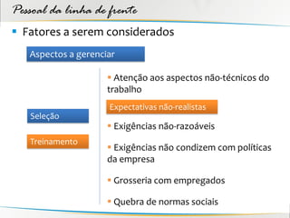 Pessoal da linha de frente
 Fatores a serem considerados
   Aspectos a gerenciar

                      Atenção aos aspectos não-técnicos do
                     trabalho
                     Expectativas não-realistas
   Seleção
                      Exigências não-razoáveis
   Treinamento
                      Exigências não condizem com políticas
                     da empresa

                      Grosseria com empregados

                      Quebra de normas sociais
 