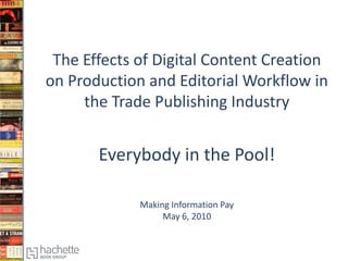 The Effects of Digital Content Creation
on Production and Editorial Workflow in
     the Trade Publishing Industry


       Everybody in the Pool!

             Making Information Pay
                  May 6, 2010
 