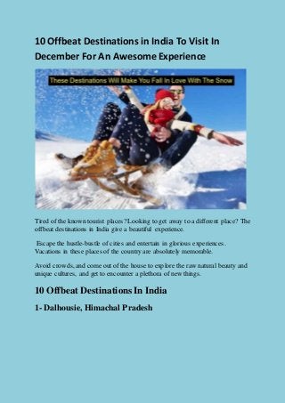 10 Offbeat Destinations in India To Visit In
December For An Awesome Experience
Tired of the known tourist places? Looking to get away to a different place? The
offbeat destinations in India give a beautiful experience.
Escapethe hustle-bustle of cities and entertain in glorious experiences.
Vacations in these places of the country are absolutely memorable.
Avoid crowds, and come out of the house to explore the raw natural beauty and
unique cultures, and get to encounter a plethora of new things.
10 Offbeat DestinationsIn India
1- Dalhousie, Himachal Pradesh
 