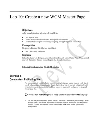 Lab 10: Create a new WCM Master Page

           Objectives
           After completing this lab, you will be able to:

           •   Give rights to users
           •   Disable the default workflow in the development environment
           •   Use SharePoint Designer for creating, designing, and applying a new Master Page.

           Prerequisites
           Before working on this lab, you must have:
           •   Labs 1 and 2 fully completed

           Scenario
           In this lab, has a web designer, you will create and modify a new Master Page. Once created,
           you will then apply the new Master Page to the desired site section.



           Estimated time to complete this lab: 60 minutes



Exercise 1
Create a test Publishing Site
               For convenience, it would be better to create/modify/test a new Master page on a sub site of
               you development environment rather than to the top level site of your site collection. It will
               be easier to recover from potential problems caused by incorrectly configured or designed
               Master page file.


               ∑ Create a new Publishing site to apply your new customized Master page

               1. For this lab, please login as “brianc” on the “litwareinc” domain on your desktop. Brian
                  belongs to the “site owner” role thus will have the rights to modify the look and feel of
                  the site. First log out from the current user and log back in as “brianc” password =
                  pass@word1.
 
