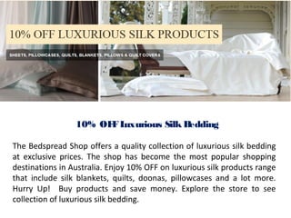 10% OFF Luxurious Silk Bedding 
The Bedspread Shop offers a quality collection of luxurious silk bedding 
at exclusive prices. The shop has become the most popular shopping 
destinations in Australia. Enjoy 10% OFF on luxurious silk products range 
that include silk blankets, quilts, doonas, pillowcases and a lot more. 
Hurry Up! Buy products and save money. Explore the store to see 
collection of luxurious silk bedding. 
 