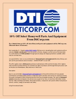 10% Off Select Honeywell Parts And Equipment
From DtiCorp.com
For a limited time get 10% off select Honeywell parts and equipment sold by DtiCorp.com.
(Discount taken at checkout.)
Fort Lauderdale, FL - Popular online HVAC retailer DtiCorp.com is rewarding fans and customers with an
exclusive October web discount. From the comfort of home, shoppers can find some of the best deals
on a wide selection of HVAC products through special savings and shipping incentives available online
only for a limited time.
Just spend $100 or more on any combination of Honeywell parts and equipmentoffered by DtiCorp.com
and use this promotional code at checkout - 102013DTICORP -to save 10%.
This offer applies only to DtiCorp.com purchases made between 24th and 31st October, 2013. Applies
only to products sold by DtiCorp.com and does not apply to products sold through third-party areas such
as Amazon.com Marketplace, eBay Auctions or Yahoo.com.
Description
Easy to use and reliable, Honeywell parts and equipment are the preferred choice of many people.
Committed to providing quality products, integrated system solutions and services to customers around
the world, Honeywell controls and products touch the lives of people everyday. The reach of Honeywell
controls and products dissipates into almost every aspect of our lives. In more than 100 million homes
and five million buildings worldwide, Honeywell products, components and systems deliver temperature
control, comfort, energy conservation and safety.
Using Promotional Codes:

 