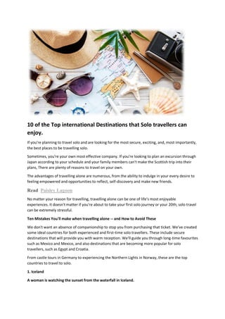 10 of the Top international Destinations that Solo travellers can
enjoy.
If you're planning to travel solo and are looking for the most secure, exciting, and, most importantly,
the best places to be travelling solo.
Sometimes, you're your own most effective company. If you're looking to plan an excursion through
Japan according to your schedule and your family members can't make the Scottish trip into their
plans, There are plenty of reasons to travel on your own.
The advantages of travelling alone are numerous, from the ability to indulge in your every desire to
feeling empowered and opportunities to reflect, self-discovery and make new friends.
Read Paisley Lagoon
No matter your reason for travelling, travelling alone can be one of life's most enjoyable
experiences. It doesn't matter if you're about to take your first solo journey or your 20th; solo travel
can be extremely stressful.
Ten Mistakes You'll make when travelling alone -- and How to Avoid These
We don't want an absence of companionship to stop you from purchasing that ticket. We've created
some ideal countries for both experienced and first-time solo travellers. These include secure
destinations that will provide you with warm reception. We'll guide you through long-time favourites
such as Mexico and Mexico, and also destinations that are becoming more popular for solo
travellers, such as Egypt and Croatia.
From castle tours in Germany to experiencing the Northern Lights in Norway, these are the top
countries to travel to solo.
1. Iceland
A woman is watching the sunset from the waterfall in Iceland.
 