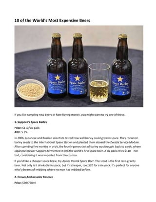 10 of the World’s Most Expensive Beers
If you like sampling new beers or hate having money, you might want to try one of these.
1. Sapporo’s Space Barley
Price: $110/six-pack
ABV: 5.5%
In 2006, Japanese and Russian scientists tested how well barley could grow in space. They rocketed
barley seeds to the International Space Station and planted them aboard the Zvezda Service Module.
After spending five months in orbit, the fourth-generation of barley was brought back to earth, where
Japanese brewer Sapporo fermented it into the world’s first space beer. A six-pack costs $110—not
bad, considering it was imported from the cosmos.
If you’d like a cheaper space brew, try 4pines Vostok Space Beer. The stout is the first zero-gravity
beer. Not only is it drinkable in space, but it’s cheaper, too: $20 for a six-pack. It’s perfect for anyone
who’s dreamt of imbibing where no man has imbibed before.
2. Crown Ambassador Reserve
Price: $90/750ml
 
