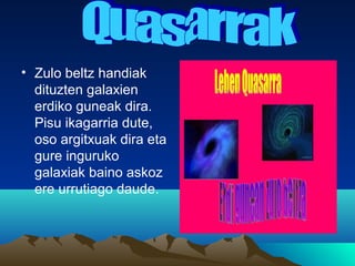 • Zulo beltz handiak
dituzten galaxien
erdiko guneak dira.
Pisu ikagarria dute,
oso argitxuak dira eta
gure inguruko
galaxiak baino askoz
ere urrutiago daude.
 