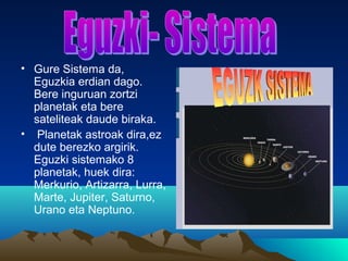 • Gure Sistema da,
Eguzkia erdian dago.
Bere inguruan zortzi
planetak eta bere
sateliteak daude biraka.
• Planetak astroak dira,ez
dute berezko argirik.
Eguzki sistemako 8
planetak, huek dira:
Merkurio, Artizarra, Lurra,
Marte, Jupiter, Saturno,
Urano eta Neptuno.
 