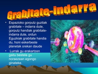 • Espazioko gorputz guztiak
grabitate – indarra dute,
gorputz handiak grabitate-
indarra dute, ordun
Eguzkiak grabitate handia
du, honi eskerbeste
planetak orekan daude
• Lurrak gu erakartzen
gaitu bestela gu
noraezean egongo
ginateke.
 