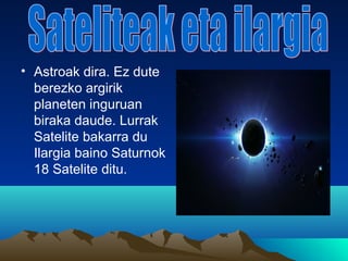 • Astroak dira. Ez dute
berezko argirik
planeten inguruan
biraka daude. Lurrak
Satelite bakarra du
Ilargia baino Saturnok
18 Satelite ditu.
 