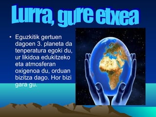 • Eguzkitik gertuen
dagoen 3. planeta da
tenperatura egoki du,
ur likidoa edukitzeko
eta atmosferan
oxigenoa du, orduan
bizitza dago. Hor bizi
gara gu.
 