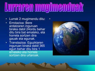 • Lurrak 2 mugimendu ditu:
• Errotazioa: Bere
ardatzaren inguruan
biraka dabil 24ordu behar
ditu bira bat emateko, eta
horrela sortzen dira
gauak eta egunak.
• Translazioa: Eguzkiaren
inguruan biraka dabil 365
egun behar ditu bira 1
emateko eta horrela
sortzen dira urtaroak.
•
 