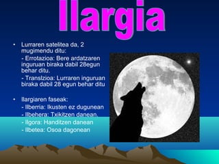 • Lurraren satelitea da, 2
mugimendu ditu:
- Errotazioa: Bere ardatzaren
inguruan biraka dabil 28egun
behar ditu.
- Translzioa: Lurraren inguruan
biraka dabil 28 egun behar ditu
• Ilargiaren faseak:
- Ilberria: Ikusten ez dugunean
- Ilbehera: Txikitzen danean.
- Ilgora: Handitzen danean
- Ilbetea: Osoa dagonean
 