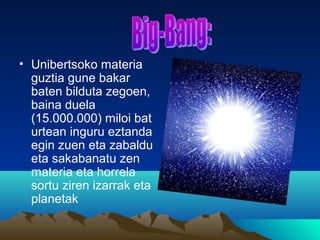 • Unibertsoko materia
guztia gune bakar
baten bilduta zegoen,
baina duela
(15.000.000) miloi bat
urtean inguru eztanda
egin zuen eta zabaldu
eta sakabanatu zen
materia eta horrela
sortu ziren izarrak eta
planetak
 