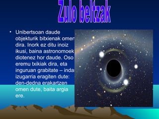 • Unibertsoan daude
objekturik bitxienak omen
dira. Inork ez ditu inoiz
ikusi, baina astronomoek
diotenez hor daude. Oso
eremu txikiak dira, eta
inguruan grabitate – indar
izugarria eragiten dute:
den-dedna erakartzen
omen dute, baita argia
ere.
 