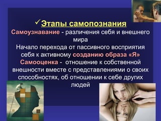 Этапы самопознания
Самоузнавание - различения себя и внешнего
                    мира
 Начало перехода от пассивного восприятия
   себя к активному созданию образа «Я»
   Самооценка - отношение к собственной
внешности вместе с представлениями о своих
  способностях, об отношении к себе других
                   людей
 