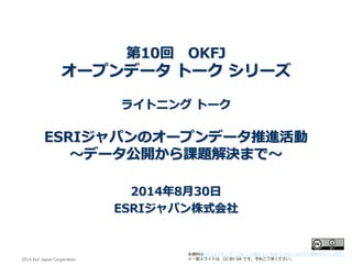 2014 EsriJapan Corporation 
本資料はクリエイティブ・コモンズ表示2.1 日本ライセンスの下に提供されています。 
※一部スライドは、CC BY-SA です。予めご了承ください。 第10回OKFJ オープンデータトークシリーズ ライトニングトーク ESRIジャパンのオープンデータ推進活動 ～データ公開から課題解決まで～ 2014年8月30日 ESRIジャパン株式会社  