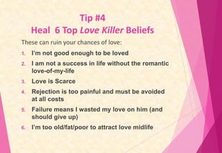 Tip #4
Heal 6 Top Love Killer Beliefs
These can ruin your chances of love:
1.

I’m not good enough to be loved

2.

I am n...