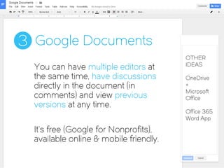 Google Documents3
You can have multiple editors at
the same time, have discussions
directly in the document (in
comments) and view previous
versions at any time.
It’s free (Google for Nonprofits),
available online & mobile friendly.
OTHER
IDEAS
OneDrive
+
Microsoft
Office
Office 365
Word App
 