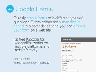 Google Forms4
It’s free (Google for
Nonprofits), works on
multiple platforms and
mobile friendly
OTHER IDEAS
Wufoo, SurveyMonkey, Polldaddy
Quickly create forms with different types of
questions. Submissions are automatically
added to a spreadsheet and you can embed
your form on a website.
 