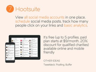 Hootsuite7
It’s free (up to 5 profiles, paid
plan starts at $9/month, 20%
discount for qualified charities)
available online and mobile
friendly
OTHER IDEAS
Tweetdeck, Postling, Buffer
View all social media accounts in one place,
schedule social media posts, track how many
people click on your links and basic analytics.
 