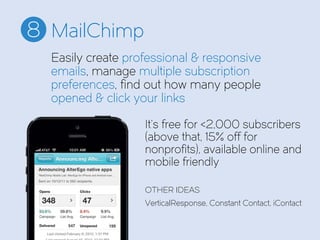 MailChimp8
It’s free for <2,000 subscribers
(above that, 15% off for
nonprofits), available online and
mobile friendly
OTHER IDEAS
VerticalResponse, Constant Contact, iContact
Easily create professional & responsive
emails, manage multiple subscription
preferences, find out how many people
opened & click your links
 