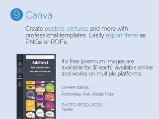 Canva9
It’s free (premium images are
available for $1 each), available online
and works on multiple platforms
OTHER IDEAS
PicMonkey, Pixlr, Ribbet, Fotor
PHOTO RESOURCES
Pexels
Create posters, pictures and more with
professional templates. Easily export them as
PNGs or PDFs.
 