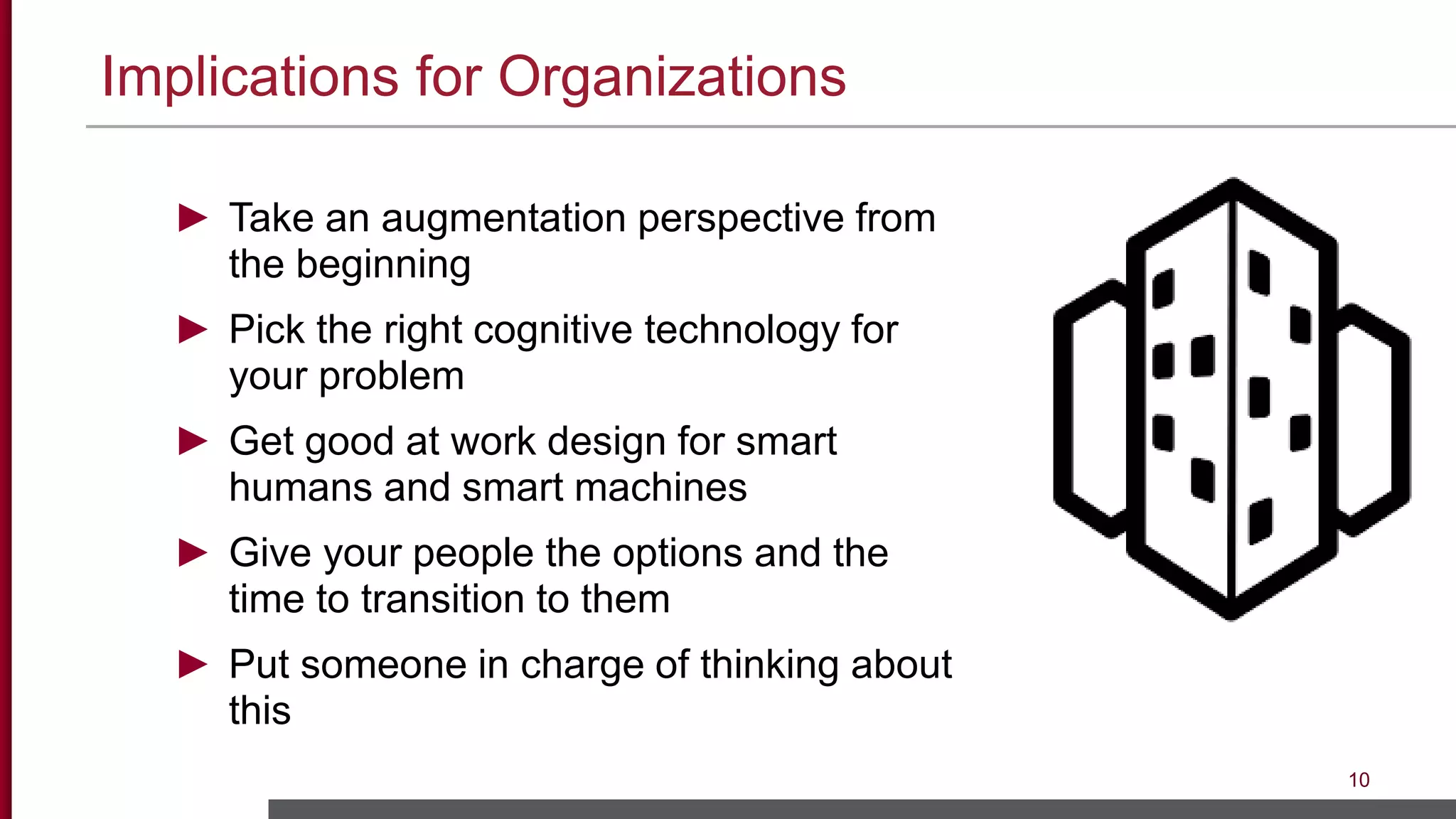 Implications for Organizations
10
► Take an augmentation perspective from
the beginning
► Pick the right cognitive technology for
your problem
► Get good at work design for smart
humans and smart machines
► Give your people the options and the
time to transition to them
► Put someone in charge of thinking about
this
 