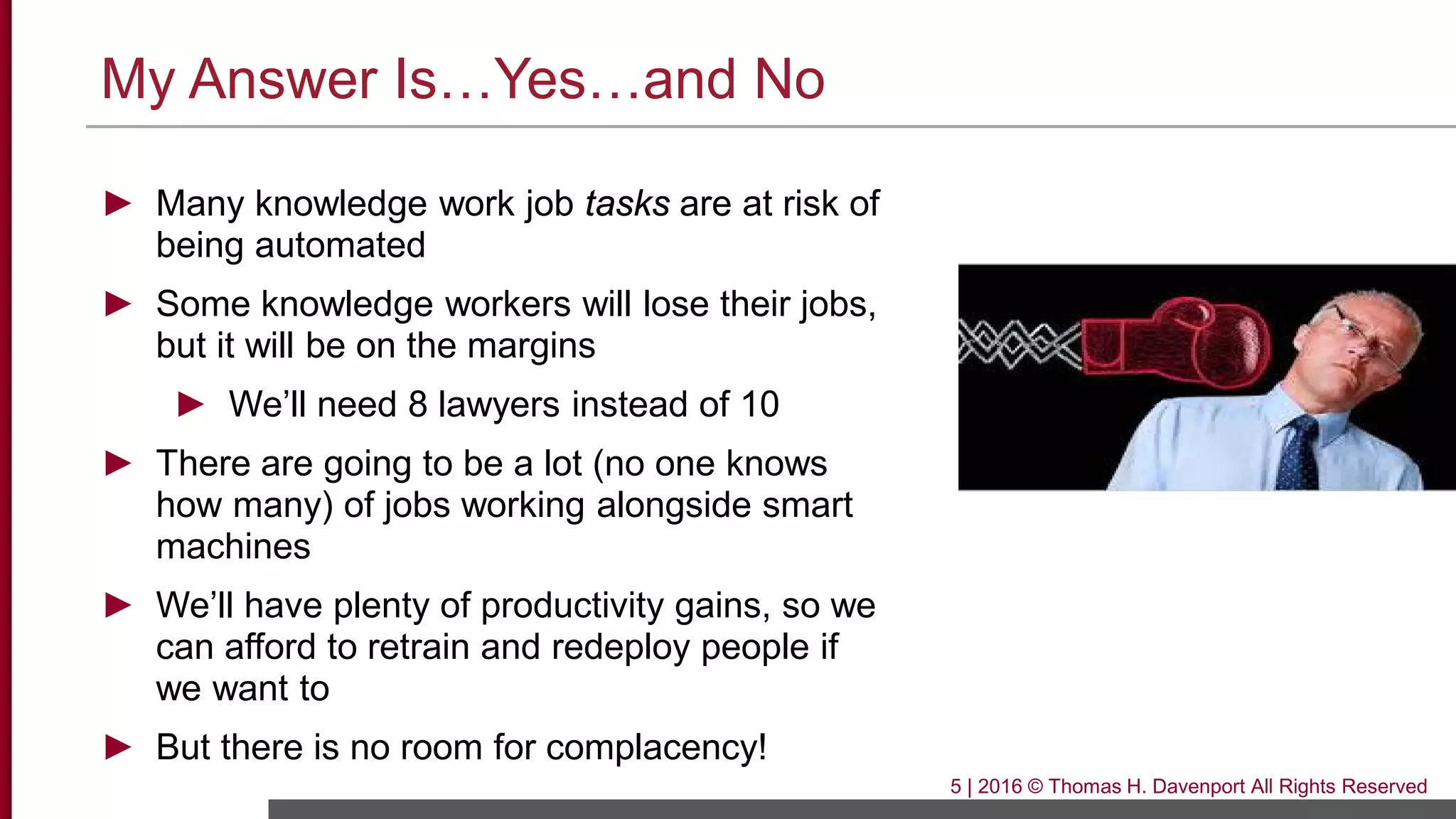 My Answer Is…Yes…and No
► Many knowledge work job tasks are at risk of
being automated
► Some knowledge workers will lose their jobs,
but it will be on the margins
► We’ll need 8 lawyers instead of 10
► There are going to be a lot (no one knows
how many) of jobs working alongside smart
machines
► We’ll have plenty of productivity gains, so we
can afford to retrain and redeploy people if
we want to
► But there is no room for complacency!
5 | 2016 © Thomas H. Davenport All Rights Reserved
 