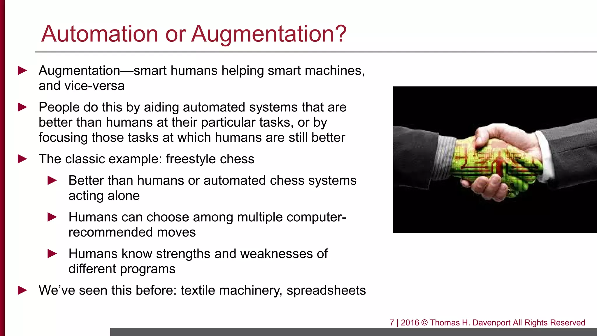 Automation or Augmentation?
► Augmentation—smart humans helping smart machines,
and vice-versa
► People do this by aiding automated systems that are
better than humans at their particular tasks, or by
focusing those tasks at which humans are still better
► The classic example: freestyle chess
► Better than humans or automated chess systems
acting alone
► Humans can choose among multiple computer-
recommended moves
► Humans know strengths and weaknesses of
different programs
► We’ve seen this before: textile machinery, spreadsheets
7 | 2016 © Thomas H. Davenport All Rights Reserved
 