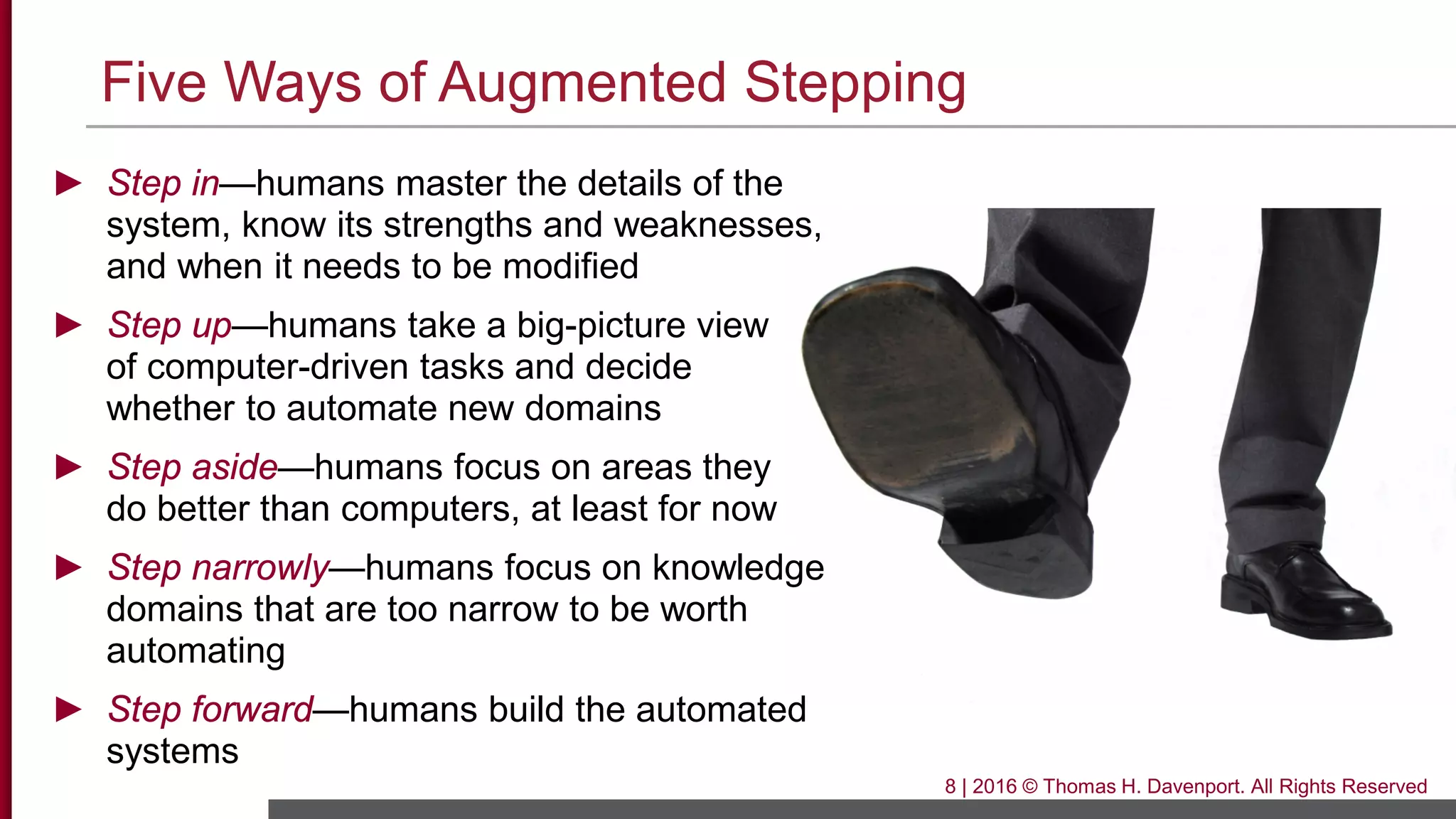 Five Ways of Augmented Stepping
8 | 2016 © Thomas H. Davenport. All Rights Reserved
► Step in—humans master the details of the
system, know its strengths and weaknesses,
and when it needs to be modified
► Step up—humans take a big-picture view
of computer-driven tasks and decide
whether to automate new domains
► Step aside—humans focus on areas they
do better than computers, at least for now
► Step narrowly—humans focus on knowledge
domains that are too narrow to be worth
automating
► Step forward—humans build the automated
systems
 