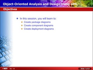 Object-Oriented Analysis and Design Using UML
Objectives


               In this session, you will learn to:
                  Create package diagrams
                  Create component diagrams
                  Create deployment diagrams




    Ver. 1.0                                         Slide 1 of 21
 