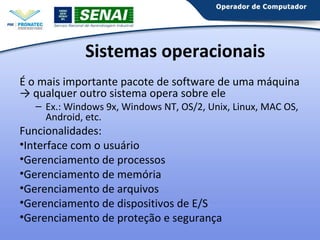Sistemas operacionais
É o mais importante pacote de software de uma máquina
→ qualquer outro sistema opera sobre ele
– Ex.: Windows 9x, Windows NT, OS/2, Unix, Linux, MAC OS,
Android, etc.

Funcionalidades:
•Interface com o usuário
•Gerenciamento de processos
•Gerenciamento de memória
•Gerenciamento de arquivos
•Gerenciamento de dispositivos de E/S
•Gerenciamento de proteção e segurança

 