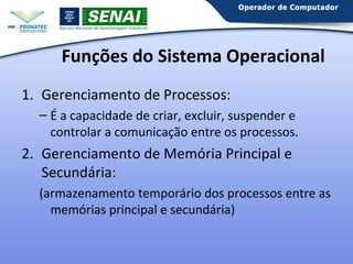 Funções do Sistema Operacional
1. Gerenciamento de Processos:
– É a capacidade de criar, excluir, suspender e
controlar a comunicação entre os processos.

2. Gerenciamento de Memória Principal e
Secundária:
(armazenamento temporário dos processos entre as
memórias principal e secundária)

 