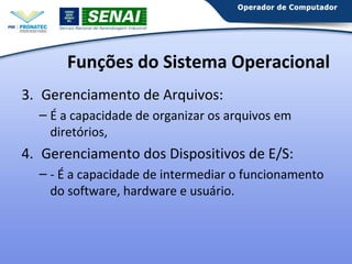 Funções do Sistema Operacional
3. Gerenciamento de Arquivos:
– É a capacidade de organizar os arquivos em
diretórios,

4. Gerenciamento dos Dispositivos de E/S:
– - É a capacidade de intermediar o funcionamento
do software, hardware e usuário.

 