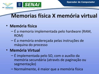 Memorias física X memória virtual
• Memória física
– É a memoria implementada pelo hardware (RAM,
ROM)
– É a memória endereçada pelas instruções de
máquina do processo

• Memória Virtual
– É implementada pelo SO, com o auxílio da
memória secundária (através de paginação ou
segmentação)
– Normalmente, é maior que a memória física

 