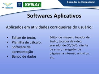 Softwares Aplicativos
Aplicados em atividades corriqueiras do usuário:
• Editor de texto,
• Planilha de cálculo,
• Software de
apresentação
• Banco de dados

Editor de imagem, tocador de
áudio, tocador de vídeo,
gravador de CD/DVD, cliente
de email, navegador de
páginas na internet, antivírus,
etc.

 