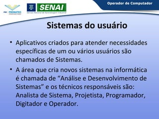Sistemas do usuário
• Aplicativos criados para atender necessidades
específicas de um ou vários usuários são
chamados de Sistemas.
• A área que cria novos sistemas na informática
é chamada de “Análise e Desenvolvimento de
Sistemas” e os técnicos responsáveis são:
Analista de Sistema, Projetista, Programador,
Digitador e Operador.

 