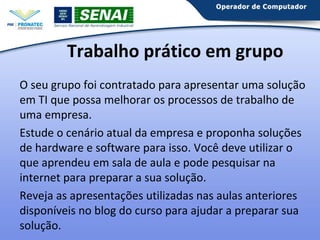 Trabalho prático em grupo
O seu grupo foi contratado para apresentar uma solução
em TI que possa melhorar os processos de trabalho de
uma empresa.
Estude o cenário atual da empresa e proponha soluções
de hardware e software para isso. Você deve utilizar o
que aprendeu em sala de aula e pode pesquisar na
internet para preparar a sua solução.
Reveja as apresentações utilizadas nas aulas anteriores
disponíveis no blog do curso para ajudar a preparar sua
solução.

 