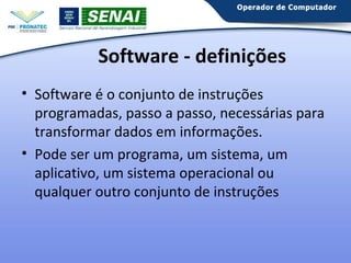 Software - definições
• Software é o conjunto de instruções
programadas, passo a passo, necessárias para
transformar dados em informações.
• Pode ser um programa, um sistema, um
aplicativo, um sistema operacional ou
qualquer outro conjunto de instruções

 