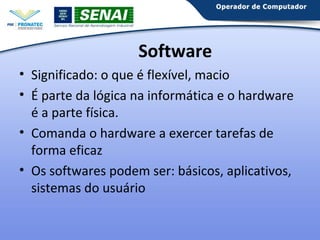 Software
• Significado: o que é flexível, macio
• É parte da lógica na informática e o hardware
é a parte física.
• Comanda o hardware a exercer tarefas de
forma eficaz
• Os softwares podem ser: básicos, aplicativos,
sistemas do usuário

 