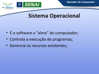 Sistema Operacional
• É o software a “alma” do computador;
• Controla a execução de programas;
• Gerencia os recursos existentes;

 