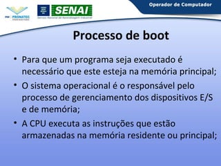 Processo de boot
• Para que um programa seja executado é
necessário que este esteja na memória principal;
• O sistema operacional é o responsável pelo
processo de gerenciamento dos dispositivos E/S
e de memória;
• A CPU executa as instruções que estão
armazenadas na memória residente ou principal;

 