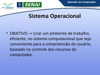 Sistema Operacional
• OBJETIVO -> Criar um ambiente de trabalho,
eficiente, no sistema computacional que seja
conveniente para a compreensão do usuário,
baseado no controle dos recursos do
computador.

 