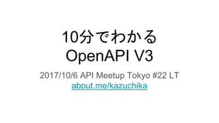 10分でわかる
OpenAPI V3
2017/10/6 API Meetup Tokyo #22 LT
about.me/kazuchika
 